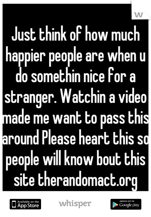 Just think of how much happier people are when u do somethin nice for a stranger. Watchin a video made me want to pass this around Please heart this so people will know bout this site therandomact.org