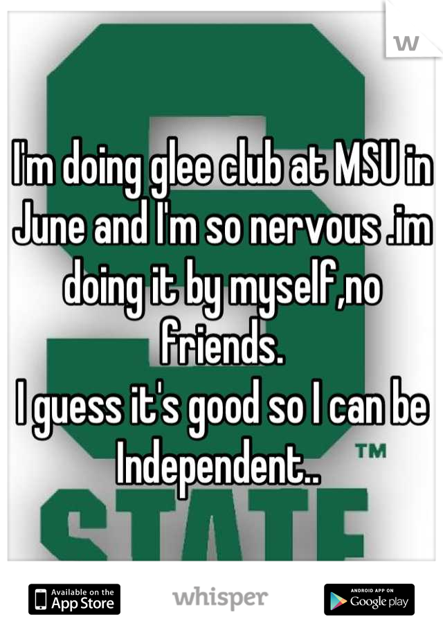 I'm doing glee club at MSU in June and I'm so nervous .im doing it by myself,no friends.
I guess it's good so I can be Independent.. 