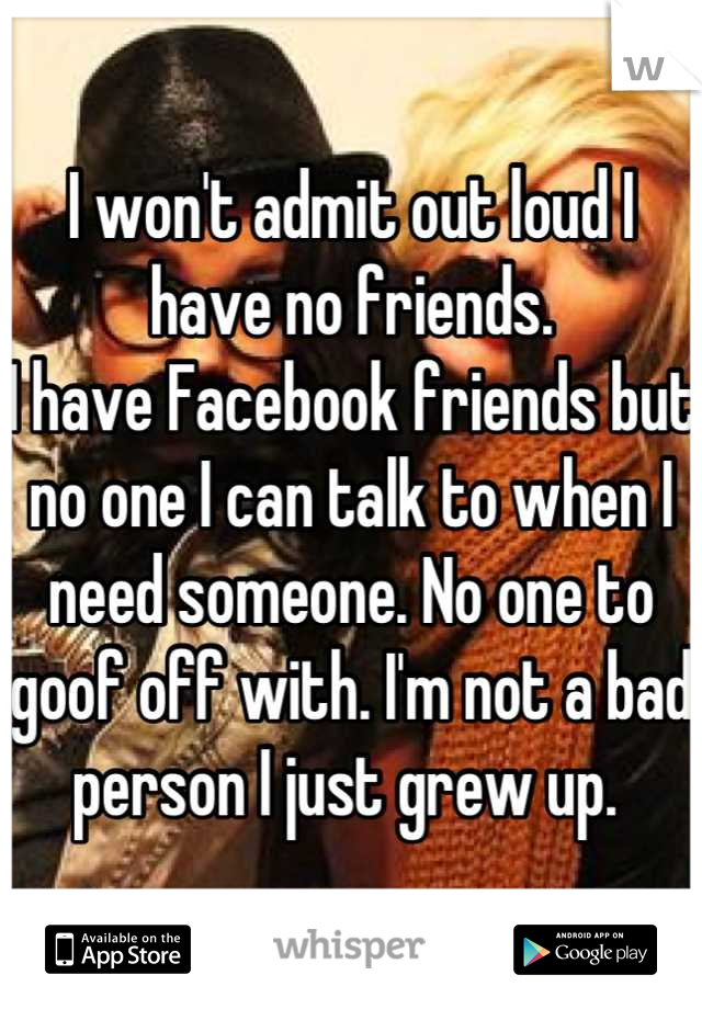I won't admit out loud I have no friends. 
I have Facebook friends but no one I can talk to when I need someone. No one to goof off with. I'm not a bad person I just grew up. 