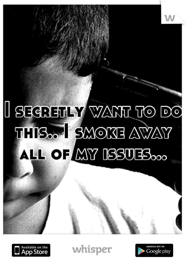 I secretly want to do this.. I smoke away all of my issues...