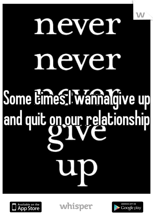 Some times I wanna give up and quit on our relationship