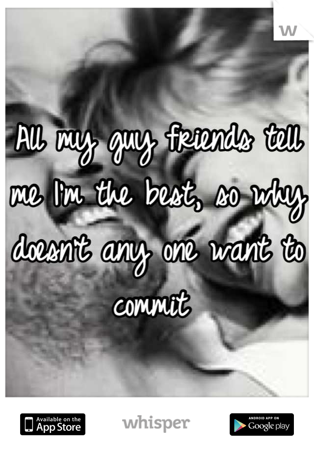 All my guy friends tell me I'm the best, so why doesn't any one want to commit 