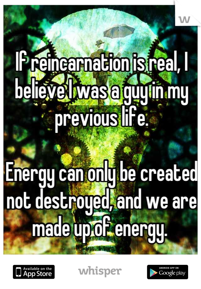 If reincarnation is real, I believe I was a guy in my previous life. 

Energy can only be created not destroyed, and we are made up of energy. 