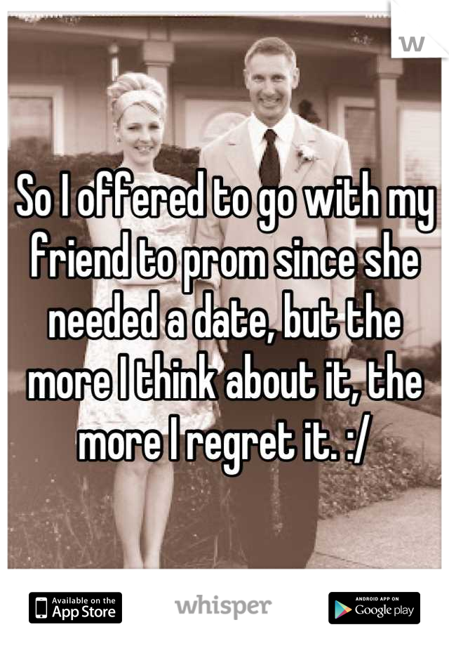 So I offered to go with my friend to prom since she needed a date, but the more I think about it, the more I regret it. :/