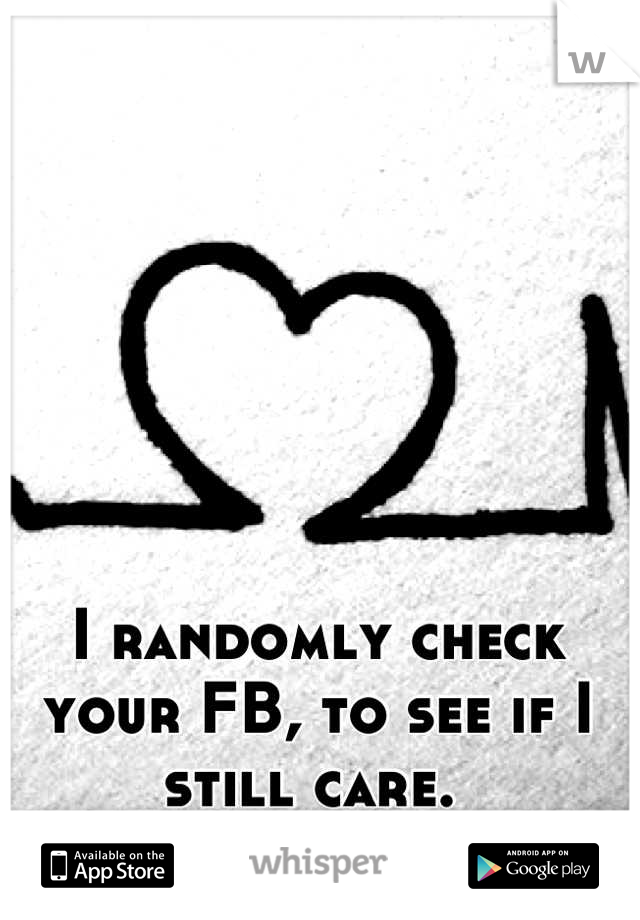 I randomly check your FB, to see if I still care. 