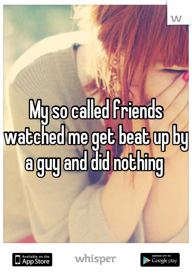 My so called friends watched me get beat up by a guy and did nothing 
