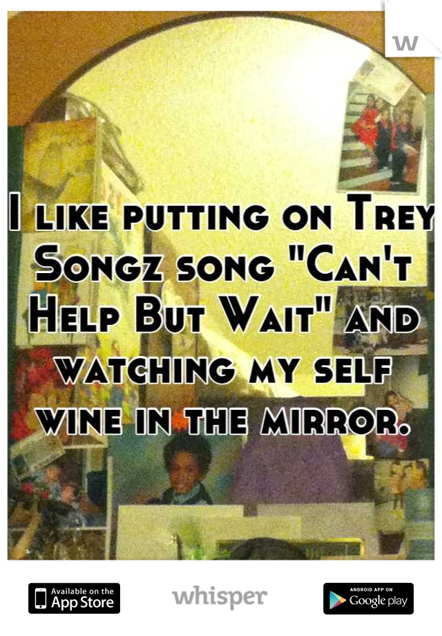 I like putting on Trey Songz song "Can't Help But Wait" and watching my self wine in the mirror.
