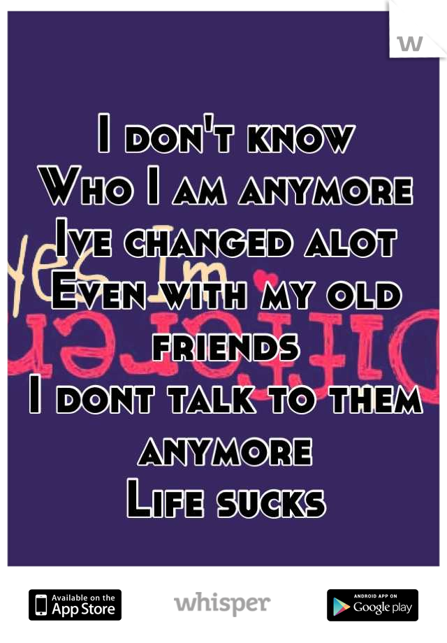 I don't know 
Who I am anymore
Ive changed alot 
Even with my old friends 
I dont talk to them anymore
Life sucks