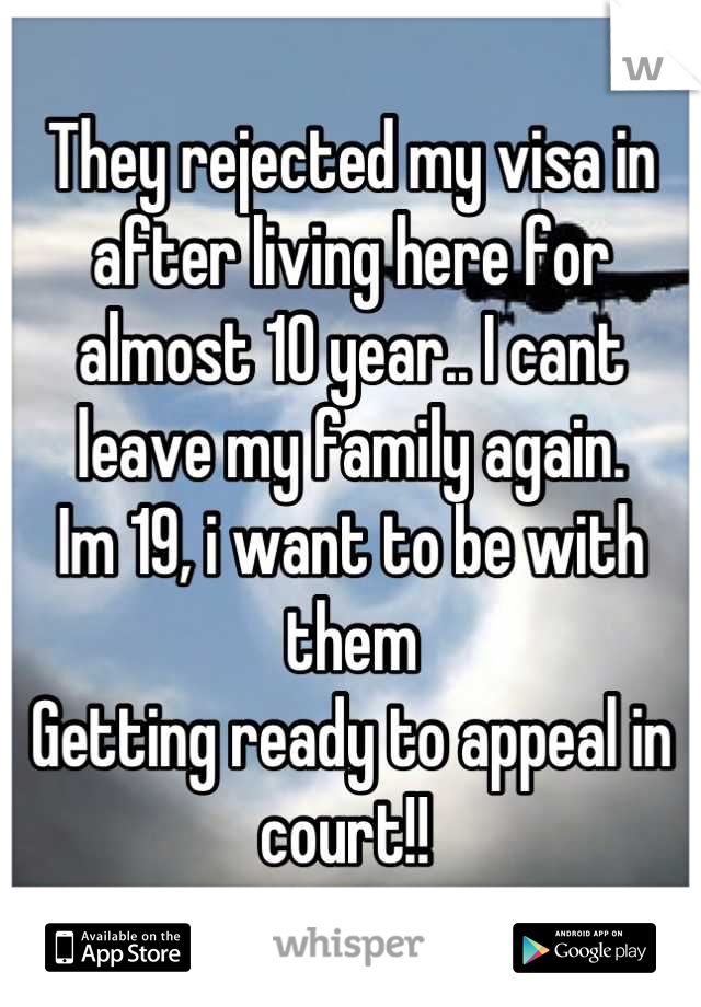 They rejected my visa in after living here for almost 10 year.. I cant leave my family again. 
Im 19, i want to be with them
Getting ready to appeal in court!! 