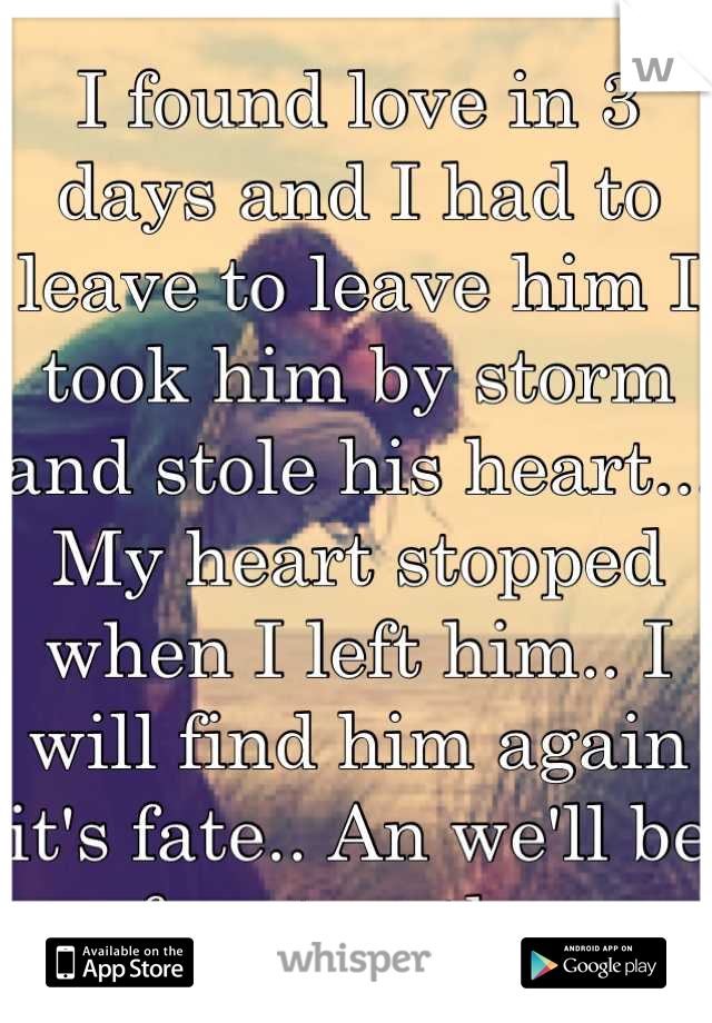 I found love in 3 days and I had to leave to leave him I took him by storm and stole his heart... My heart stopped when I left him.. I will find him again it's fate.. An we'll be free together