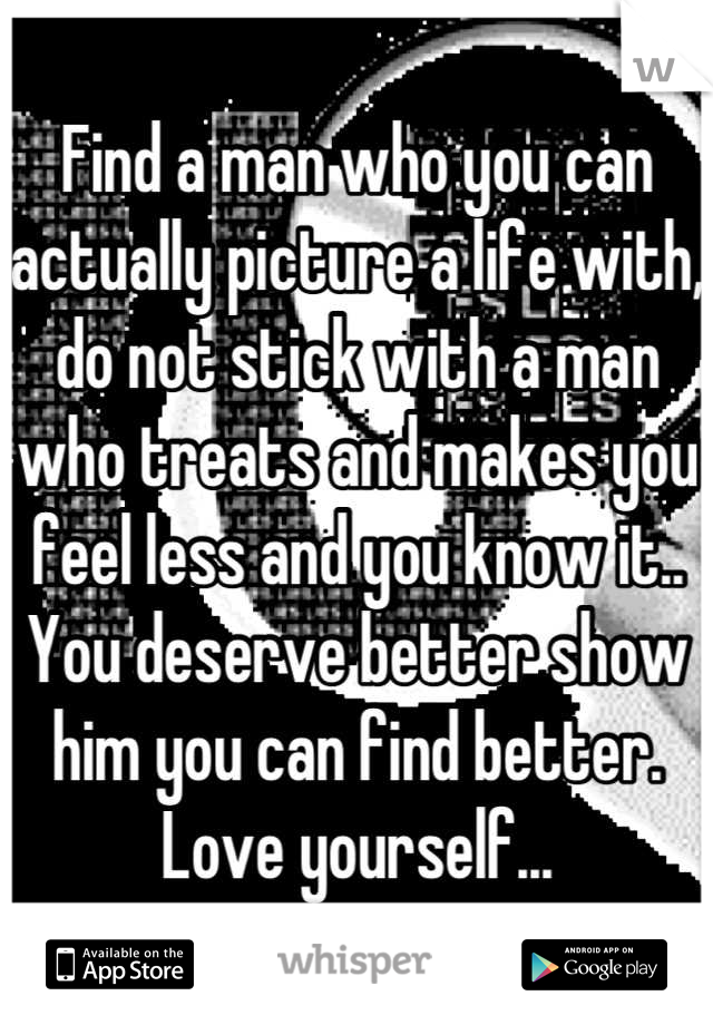 Find a man who you can actually picture a life with, do not stick with a man who treats and makes you feel less and you know it.. You deserve better show him you can find better. Love yourself...