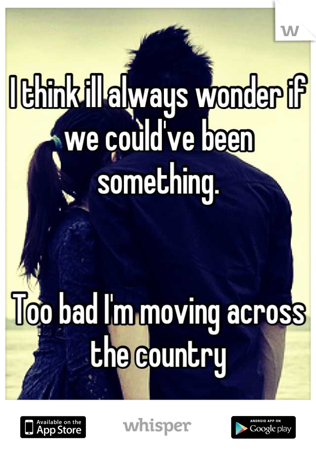 I think ill always wonder if we could've been something. 


Too bad I'm moving across the country