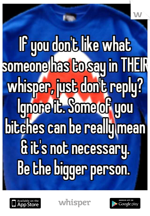 If you don't like what someone has to say in THEIR whisper, just don't reply? Ignore it. Some of you bitches can be really mean & it's not necessary. 
Be the bigger person. 