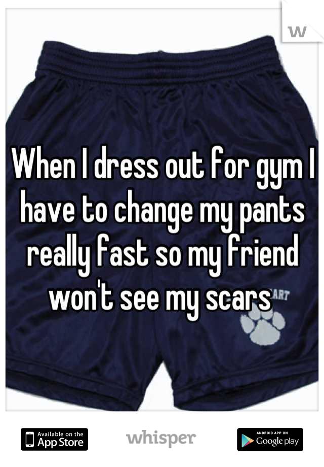 When I dress out for gym I have to change my pants really fast so my friend won't see my scars 