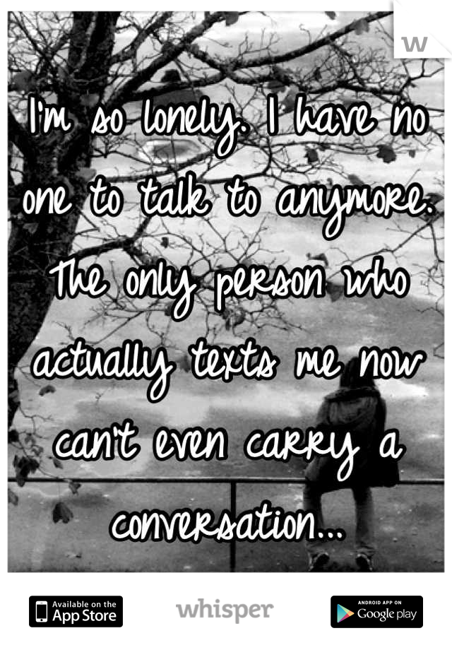 I'm so lonely. I have no one to talk to anymore. The only person who actually texts me now can't even carry a conversation...