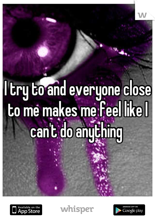 I try to and everyone close to me makes me feel like I can't do anything 