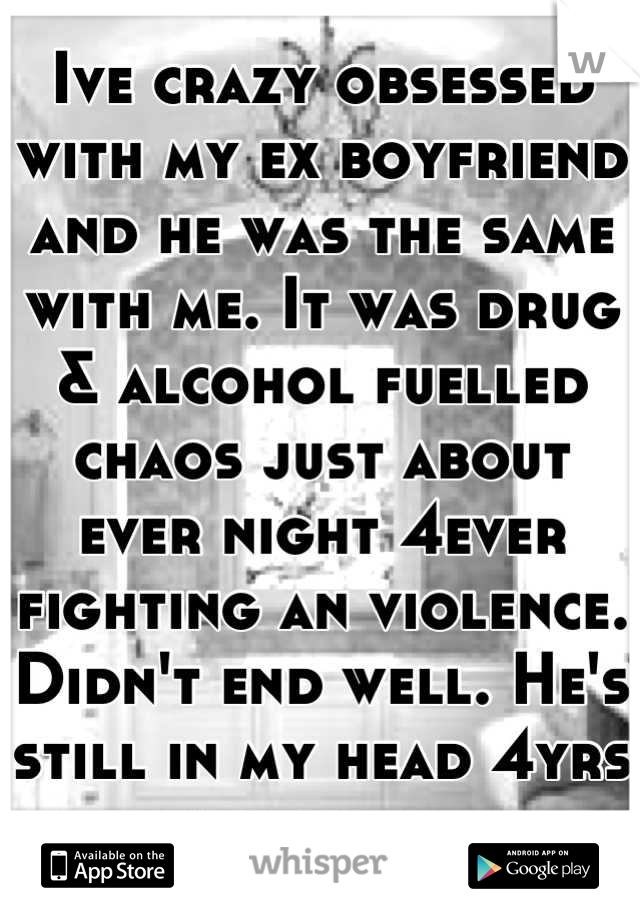 Ive crazy obsessed with my ex boyfriend and he was the same with me. It was drug & alcohol fuelled chaos just about ever night 4ever fighting an violence. Didn't end well. He's still in my head 4yrs on