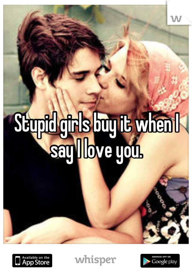 Stupid girls buy it when I say I love you.