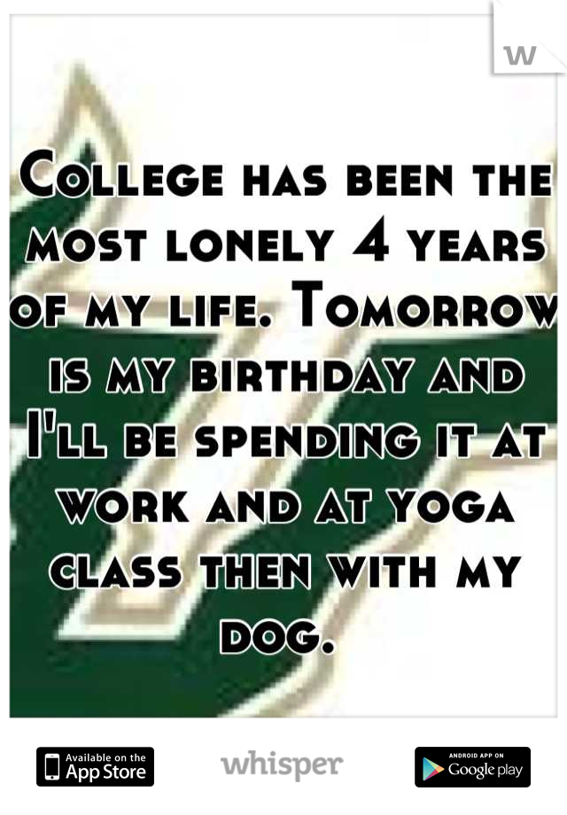 College has been the most lonely 4 years of my life. Tomorrow is my birthday and I'll be spending it at work and at yoga class then with my dog. 