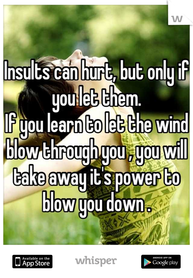 Insults can hurt, but only if you let them.
If you learn to let the wind blow through you , you will take away it's power to blow you down .