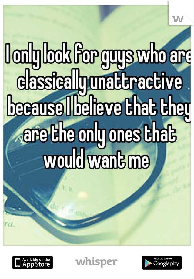 I only look for guys who are classically unattractive because I believe that they are the only ones that would want me  