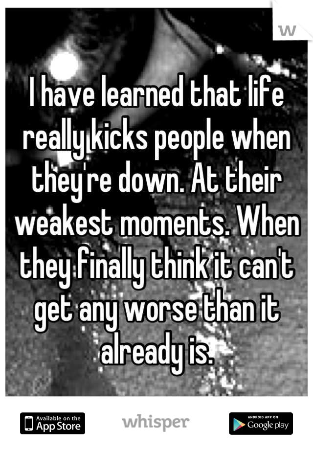 I have learned that life really kicks people when they're down. At their weakest moments. When they finally think it can't get any worse than it already is.