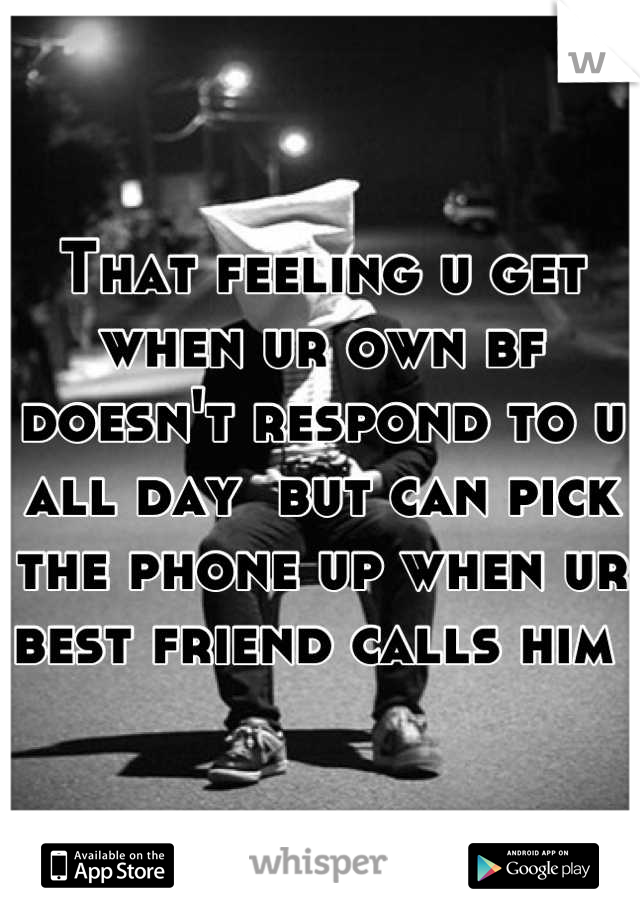 That feeling u get when ur own bf doesn't respond to u all day  but can pick the phone up when ur best friend calls him 
