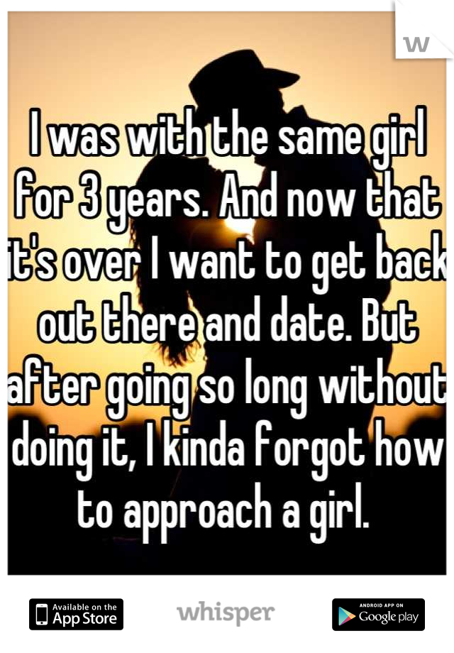 I was with the same girl for 3 years. And now that it's over I want to get back out there and date. But after going so long without doing it, I kinda forgot how to approach a girl. 