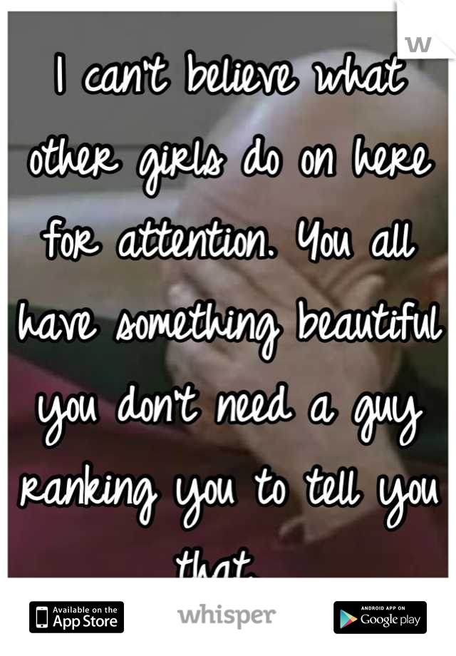 I can't believe what other girls do on here for attention. You all have something beautiful you don't need a guy ranking you to tell you that. 