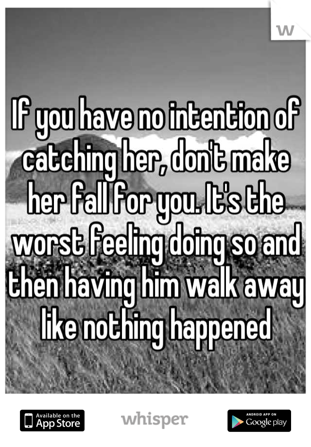 If you have no intention of catching her, don't make her fall for you. It's the worst feeling doing so and then having him walk away like nothing happened