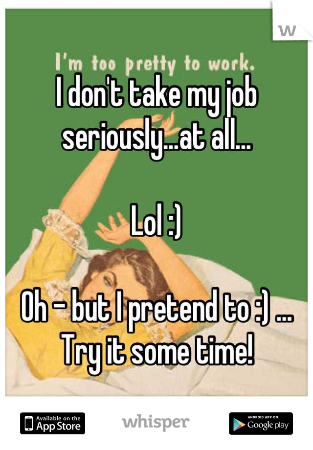 I don't take my job seriously...at all...

Lol :) 

Oh - but I pretend to :) ... Try it some time!