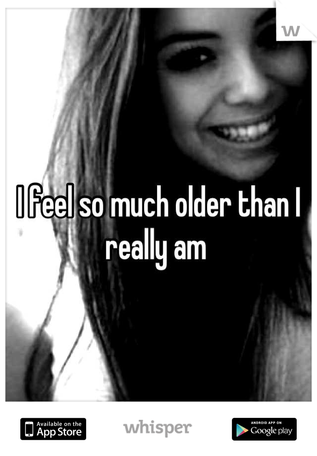 I feel so much older than I really am 