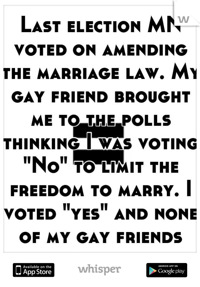 Last election MN voted on amending the marriage law. My gay friend brought me to the polls thinking I was voting "No" to limit the freedom to marry. I voted "yes" and none of my gay friends know. 