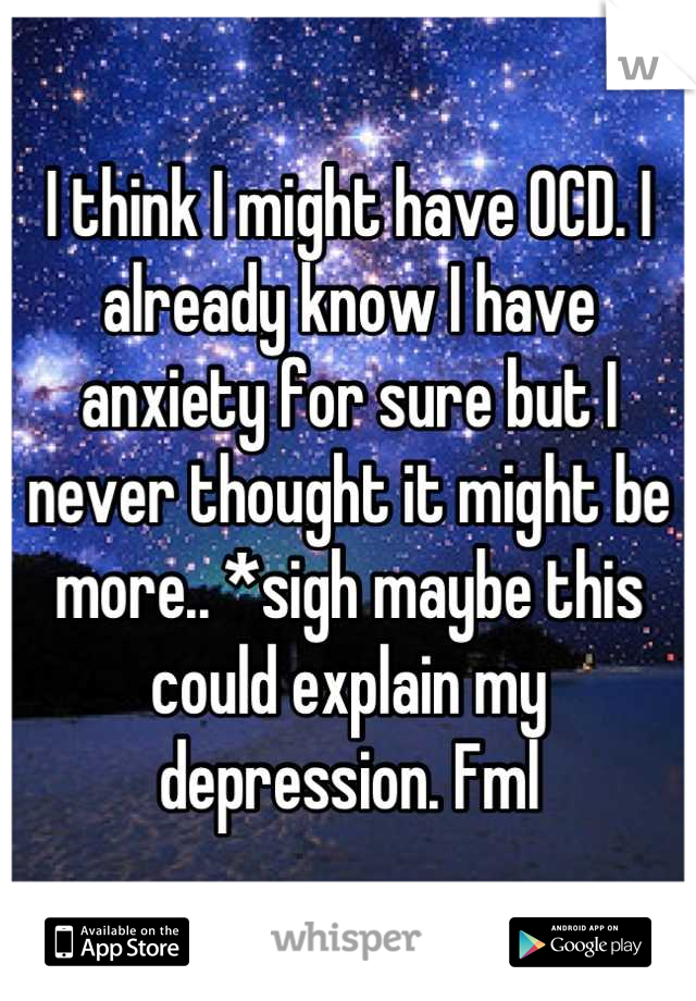 I think I might have OCD. I already know I have anxiety for sure but I never thought it might be more.. *sigh maybe this could explain my depression. Fml