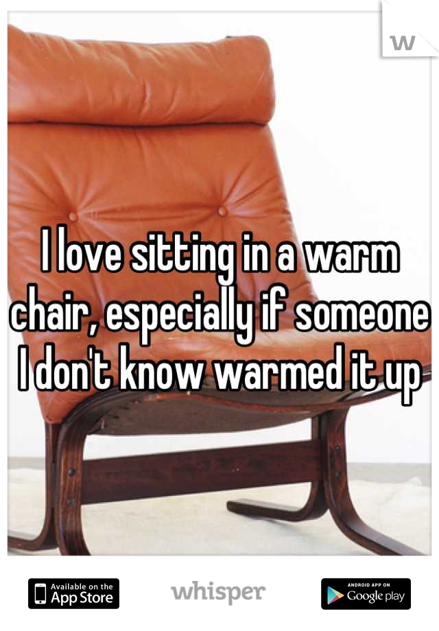 I love sitting in a warm chair, especially if someone I don't know warmed it up