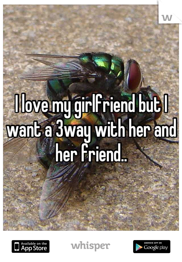 I love my girlfriend but I want a 3way with her and her friend..