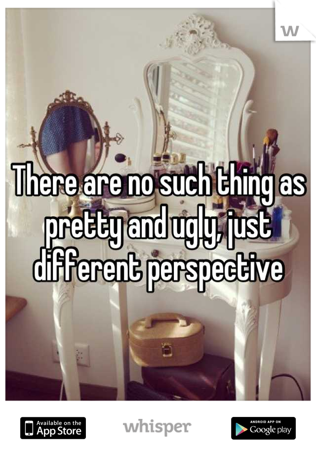 There are no such thing as pretty and ugly, just different perspective