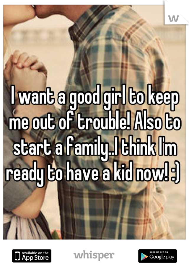 I want a good girl to keep me out of trouble! Also to start a family..I think I'm ready to have a kid now! :) 