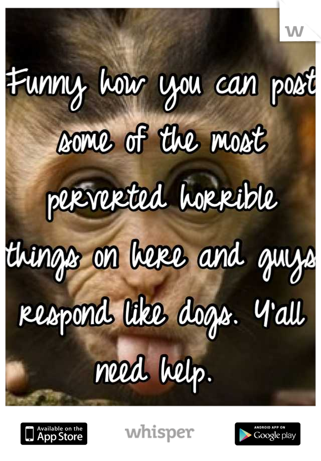 Funny how you can post some of the most perverted horrible things on here and guys respond like dogs. Y'all need help. 