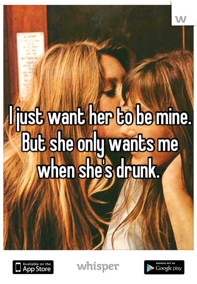 I just want her to be mine. 
But she only wants me when she's drunk. 