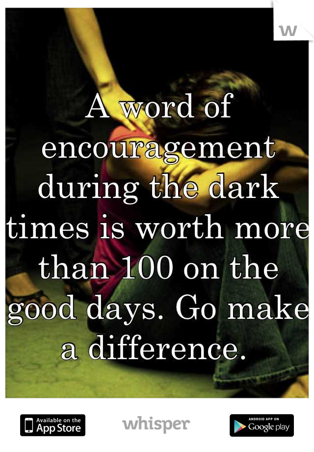 A word of encouragement during the dark times is worth more than 100 on the good days. Go make a difference. 