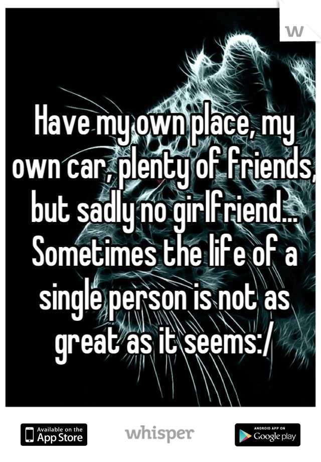 Have my own place, my own car, plenty of friends, but sadly no girlfriend... Sometimes the life of a single person is not as great as it seems:/