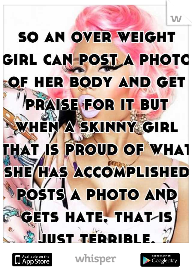 so an over weight girl can post a photo of her body and get praise for it but when a skinny girl that is proud of what she has accomplished posts a photo and gets hate. that is just terrible.