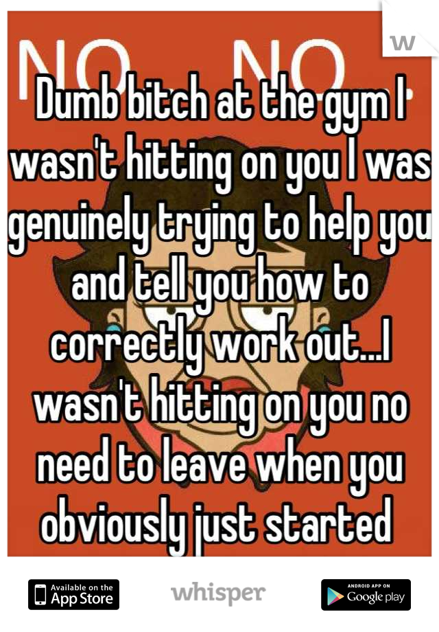 Dumb bitch at the gym I wasn't hitting on you I was genuinely trying to help you and tell you how to correctly work out...I wasn't hitting on you no need to leave when you obviously just started 