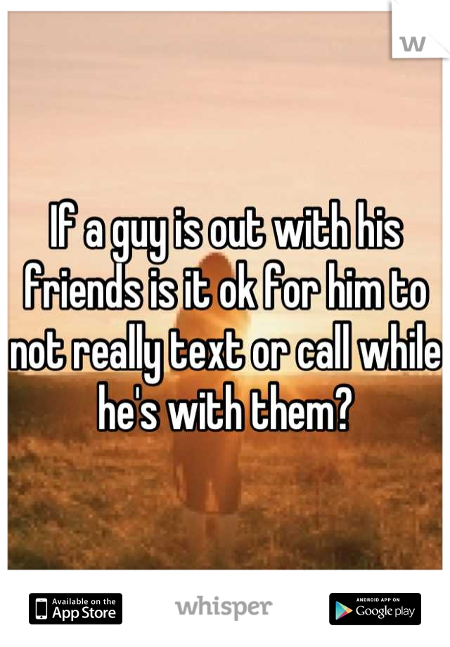 If a guy is out with his friends is it ok for him to not really text or call while he's with them?