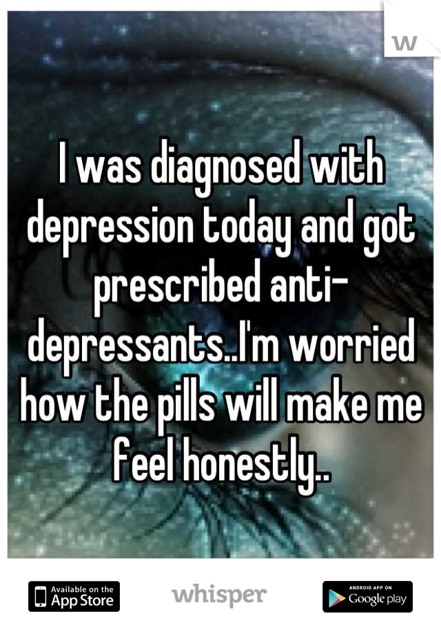 I was diagnosed with depression today and got prescribed anti-depressants..I'm worried how the pills will make me feel honestly..