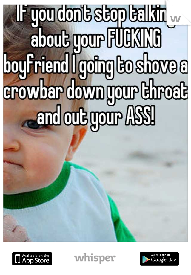 If you don't stop talking about your FUCKING boyfriend I going to shove a crowbar down your throat and out your ASS!