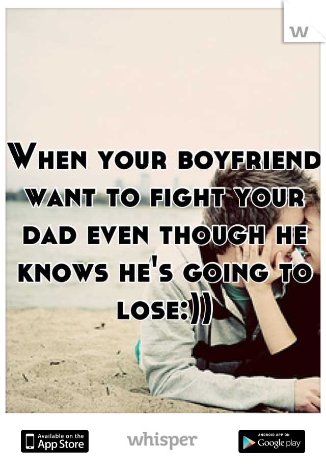 When your boyfriend want to fight your dad even though he knows he's going to lose:))
