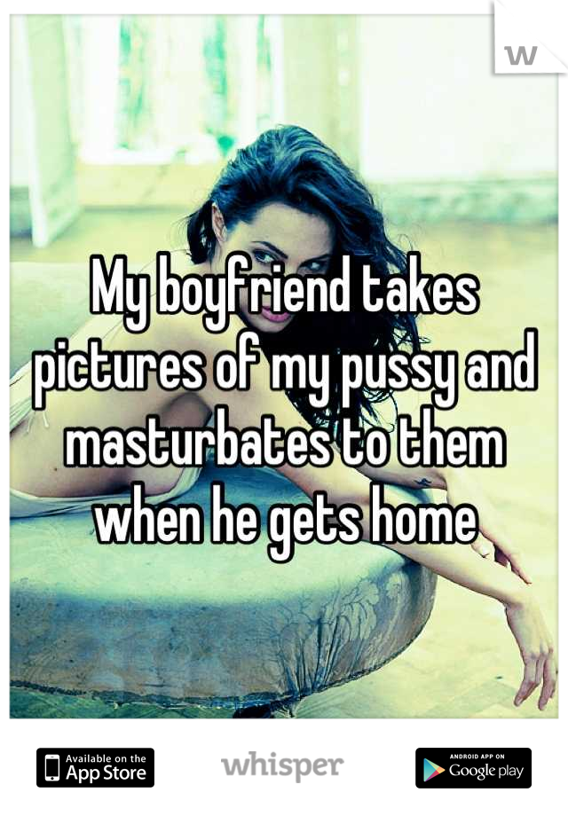 My boyfriend takes pictures of my pussy and masturbates to them when he gets home