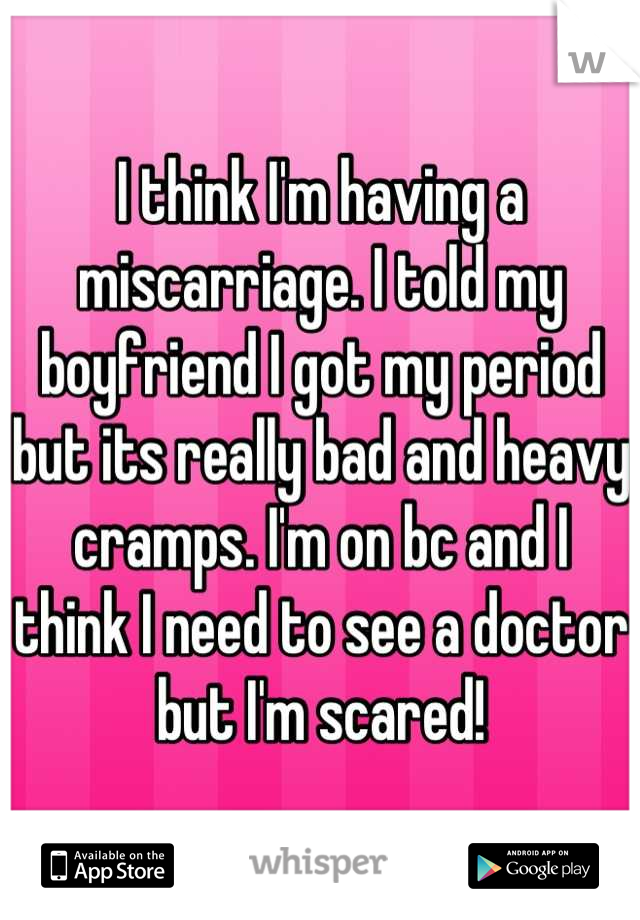 I think I'm having a miscarriage. I told my boyfriend I got my period but its really bad and heavy cramps. I'm on bc and I think I need to see a doctor but I'm scared!